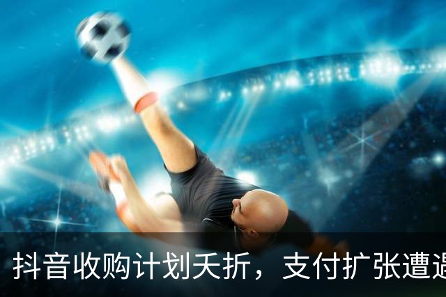 抖音收购计划夭折，支付扩张遭遇重大挫折